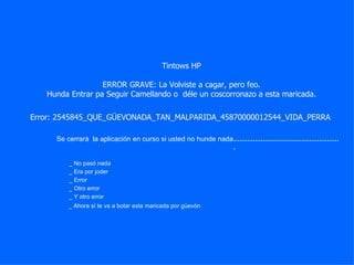 Tintows HP ERROR GRAVE: La Volviste a cagar, pero feo. Hunda Entrar pa Seguir Camellando o  déle un coscorronazo a esta maricada. ....................................................... _ No pasó nada _ Era por joder _ Ahora sí te va a botar esta maricada por güevón Se cerrará  la aplicación en curso si usted no hunde nada Error: 2545845_QUE_GÜEVONADA_TAN_MALPARIDA_45870000012544_VIDA_PERRA _ Error _ Otro error _ Y otro error 