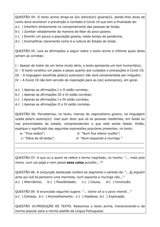 QUESTÃO 04. O texto acima dirige-se à/o leitora(or) goiana(o), dando-lhes dicas de
como deve acontecer a prevenção e combate à Covid 19 que tem a finalidade de:
a-( ) Interferir diretamente no comportamento das pessoas de Goiás;
b-( ) Zombar veladamente da maneira de falar do povo goiano;
c-( ) Divertir um pouco a população goiana, neste tempo de pandemia;
d-( ) Exemplificar claramente como é a cultura do Estado de Goiás.
QUESTÃO 05. Leia as afirmações a seguir sobre o texto acima e informe quais delas
seriam as corretas:
I - Apesar de tratar de um tema muito sério, o texto apresenta um tom humorístico;
II – O texto constitui um passo a passo quanto aos cuidados e precauções à Covid 19;
III – A linguagem escolhida pela(o) autora(or) não será compreendida por ninguém;
IV – A Covid 19 não tem servido de inspiração para as (os) autoras(es), em geral.
a-( ) Apenas as afirmações I e II estão corretas;
b-( ) Apenas as afirmações III e IV estão corretas;
c-( ) Apenas as afirmações I e IV estão corretas;
d-( ) Apenas as afirmações II e IV estão corretas.
QUESTÃO 06. Percebemos, no texto, marcas do regionalismo goiano, na linguagem
usada pela/o autora(or). Isso quer dizer que só as pessoas residentes, em Goiás ou
nas proximidades do estado, compreenderiam o que está sendo falado. Então,
explique o significado das seguintes expressões populares presentes, no texto:
a- “Fica veiáco”; b- “Num fica relano nuzôto”;
c- “Dêxa de sê besta”; d- “Num esquenta a muringa.”
------------------------------------------------------------------------------------------------
------------------------------------------------------------------------------------------------
------------------------------------------------------------------------------------------------
QUESTÃO 07. A que ou a quem se refere o termo negritado, no trecho: ”... mais pelo
meno, num vai pegá e nem passá essa coisa puszôto...”?
QUESTÃO 08. A conjunção destacada confere ao segmento o sentido de: “...Si arguém
acha qui ocê tá pareceno uma marmota, num isquenta a muringa não...”
a-( ) Alternância; b-( ) Possibilidade; c-( ) Causa; d-( ) Conclusão.
QUESTÃO 09. O enunciado seguinte sugere: “... Vamo vê si o povo intendi...”
a-( ) Certeza; b-( ) Aconselhamento; c-( ) Hipótese; d-( ) Explicação.
QUESTÃO 10.PRODUÇÃO DE TEXTO. Reescreva o texto acima, transcrevendo-o da
norma popular para a norma padrão da Língua Portuguesa:
 