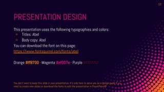 PRESENTATION DESIGN
This presentation uses the following typographies and colors:
⊗ Titles: Abel
⊗ Body copy: Abel
You can download the font on this page:
https://www.fontsquirrel.com/fonts/abel
Orange #ff8700 · Magenta #ef007e · Purple #550062
You don’t need to keep this slide in your presentation. It’s only here to serve you as a design guide if you
need to create new slides or download the fonts to edit the presentation in PowerPoint®
10
 
