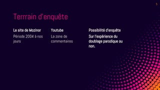 Terrrain d’enquête
Le site de Mozinor
Période 2004 à nos
jours
Youtube
La zone de
commentaires
Possibilité d’enquête
Sur l’expérience du
doublage parodique ou
non.
5
 