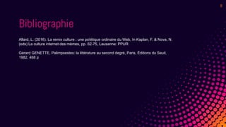 8
Bibliographie
Allard, L. (2016). La remix culture : une poïétique ordinaire du Web, In Kaplan, F. & Nova, N.
(eds) La culture internet des mèmes, pp. 62-75, Lausanne: PPUR
Gérard GENETTE, Palimpsestes: la littérature au second degré, Paris, Éditions du Seuil,
1982, 468 p
 