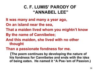 39
C. F. LUMIS’ PARODY OF
“ANNABEL LEE”
It was many and many a year ago,
On an island near the sea,
That a maiden lived whom you mightn’t know
By the name of Cannibelee;
And this maiden, she lived with no other
thought
Than a passionate fondness for me.
(The poem continues by developing the nature of
his fondness for Cannibelee and ends with the idea
of being eaten. He named it “A Poe-’em of Passion.)
 