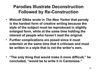 Parodies Illustrate Deconstruction
Followed by Re-Construction
• Wolcott Gibbs wrote in The New Yorker that parody
is the hardest form of creative writing because the
style of the subject must be reproduced in slightly
enlarged form, while at the same time holding the
interest of people who haven’t read the original.
• Further complications are posed since it must
entertain at the same time that it criticizes and must
be written in a style that is not the writer’s own.
• “The only thing that would make it more difficult,” he
concluded, “would be to write it in Cantonese.”
13
 