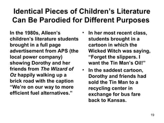 Identical Pieces of Children’s Literature
Can Be Parodied for Different Purposes
In the 1980s, Alleen’s
children’s literature students
brought in a full page
advertisement from APS (the
local power company)
showing Dorothy and her
friends from The Wizard of
Oz happily walking up a
brick road with the caption
“We’re on our way to more
efficient fuel alternatives.”
• In her most recent class,
students brought in a
cartoon in which the
Wicked Witch was saying,
“Forget the slippers. I
want the Tin Man’s Oil!”
• In the saddest cartoon,
Dorothy and friends had
sold the Tin Man to a
recycling center in
exchange for bus fare
back to Kansas.
19
 