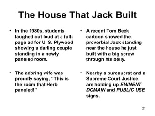 The House That Jack Built
• In the 1980s, students
laughed out loud at a full-
page ad for U. S. Plywood
showing a darling couple
standing in a newly
paneled room.
• The adoring wife was
proudly saying, “This is
the room that Herb
paneled!”
• A recent Tom Beck
cartoon showed the
proverbial Jack standing
near the house he just
built with a big screw
through his belly.
• Nearby a bureaucrat and a
Supreme Court Justice
are holding up EMINENT
DOMAIN and PUBLIC USE
signs.
21
 