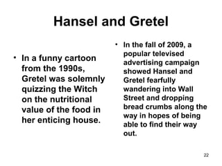 Hansel and Gretel
• In a funny cartoon
from the 1990s,
Gretel was solemnly
quizzing the Witch
on the nutritional
value of the food in
her enticing house.
• In the fall of 2009, a
popular televised
advertising campaign
showed Hansel and
Gretel fearfully
wandering into Wall
Street and dropping
bread crumbs along the
way in hopes of being
able to find their way
out.
22
 