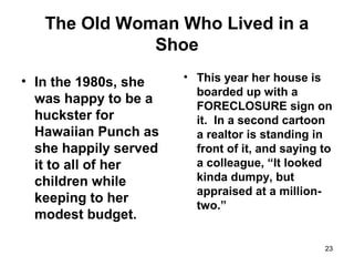 The Old Woman Who Lived in a
Shoe
• In the 1980s, she
was happy to be a
huckster for
Hawaiian Punch as
she happily served
it to all of her
children while
keeping to her
modest budget.
• This year her house is
boarded up with a
FORECLOSURE sign on
it. In a second cartoon
a realtor is standing in
front of it, and saying to
a colleague, “It looked
kinda dumpy, but
appraised at a million-
two.”
23
 