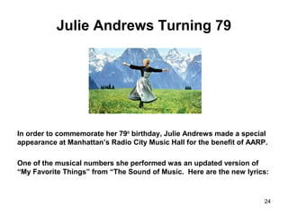 Julie Andrews Turning 79
In order to commemorate her 79th
birthday, Julie Andrews made a special
appearance at Manhattan’s Radio City Music Hall for the benefit of AARP.
One of the musical numbers she performed was an updated version of
“My Favorite Things” from “The Sound of Music. Here are the new lyrics:
24
 