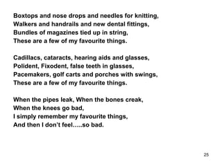 Boxtops and nose drops and needles for knitting,
Walkers and handrails and new dental fittings,
Bundles of magazines tied up in string,
These are a few of my favourite things.
Cadillacs, cataracts, hearing aids and glasses,
Polident, Fixodent, false teeth in glasses,
Pacemakers, golf carts and porches with swings,
These are a few of my favourite things.
When the pipes leak, When the bones creak,
When the knees go bad,
I simply remember my favourite things,
And then I don’t feel…..so bad.
25
 
