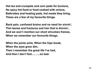 Hot tea and crumpets and corn pads for bunions,
No spicy hot food or food cooked with onions,
Bathrobes and heating pads, hot meals they bring,
These are a few of my favourite things.
Back pain, confused brains and no need for sinnin’,
Thin bones and fractures and hair that is thinnin’,
And we won’t mention our short shrunken frames,
When we remember our favourite things.
When the joints ache, When the hips break,
When the eyes grow dim,
Then I remember the great life I’ve had,
And then I don’t feel………so bad.
26
 