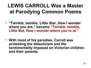 28
LEWIS CARROLL Was a Master
at Parodying Common Poems
• “Twinkle, twinkle, Little Star, How I wonder
where you are,” became “Twinkle, twinkle,
Little Bat, How I wonder where you’re at.”
• With most of his parodies, Carroll was
protesting the didacticism and the
sentimentality imposed on Victorian children
and their parents.
 