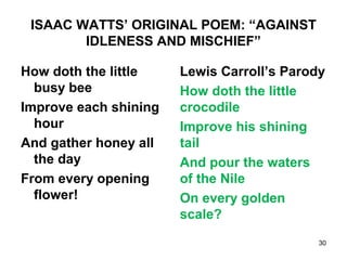 ISAAC WATTS’ ORIGINAL POEM: “AGAINST
IDLENESS AND MISCHIEF”
How doth the little
busy bee
Improve each shining
hour
And gather honey all
the day
From every opening
flower!
Lewis Carroll’s Parody
How doth the little
crocodile
Improve his shining
tail
And pour the waters
of the Nile
On every golden
scale?
30
 