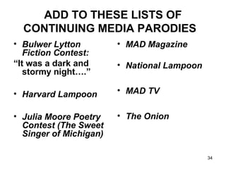 ADD TO THESE LISTS OF
CONTINUING MEDIA PARODIES
• Bulwer Lytton
Fiction Contest:
“It was a dark and
stormy night….”
• Harvard Lampoon
• Julia Moore Poetry
Contest (The Sweet
Singer of Michigan)
• MAD Magazine
• National Lampoon
• MAD TV
• The Onion
34
 