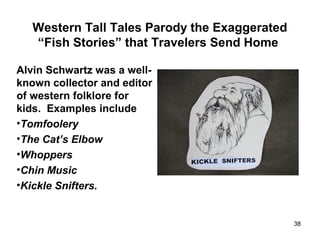 Western Tall Tales Parody the Exaggerated
“Fish Stories” that Travelers Send Home
Alvin Schwartz was a well-
known collector and editor
of western folklore for
kids. Examples include
•Tomfoolery
•The Cat’s Elbow
•Whoppers
•Chin Music
•Kickle Snifters.
38
 