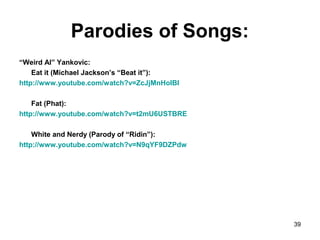 Parodies of Songs:
“Weird Al” Yankovic:
Eat it (Michael Jackson’s “Beat it”):
http://www.youtube.com/watch?v=ZcJjMnHoIBI
Fat (Phat):
http://www.youtube.com/watch?v=t2mU6USTBRE
White and Nerdy (Parody of “Ridin”):
http://www.youtube.com/watch?v=N9qYF9DZPdw
39
 
