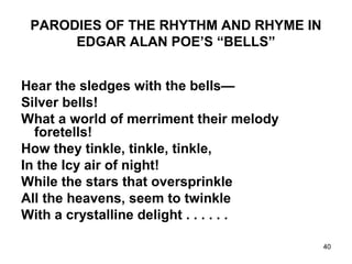 40
PARODIES OF THE RHYTHM AND RHYME IN
EDGAR ALAN POE’S “BELLS”
Hear the sledges with the bells—
Silver bells!
What a world of merriment their melody
foretells!
How they tinkle, tinkle, tinkle,
In the Icy air of night!
While the stars that oversprinkle
All the heavens, seem to twinkle
With a crystalline delight . . . . . .
 