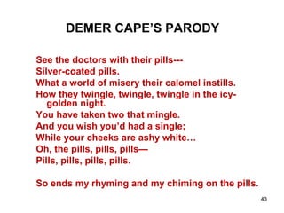 43
DEMER CAPE’S PARODY
See the doctors with their pills---
Silver-coated pills.
What a world of misery their calomel instills.
How they twingle, twingle, twingle in the icy-
golden night.
You have taken two that mingle.
And you wish you’d had a single;
While your cheeks are ashy white…
Oh, the pills, pills, pills—
Pills, pills, pills, pills.
So ends my rhyming and my chiming on the pills.
 