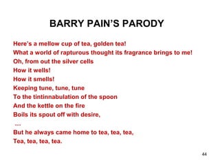 44
BARRY PAIN’S PARODY
Here’s a mellow cup of tea, golden tea!
What a world of rapturous thought its fragrance brings to me!
Oh, from out the silver cells
How it wells!
How it smells!
Keeping tune, tune, tune
To the tintinnabulation of the spoon
And the kettle on the fire
Boils its spout off with desire,
…
But he always came home to tea, tea, tea,
Tea, tea, tea, tea.
 