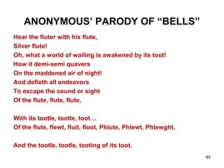 45
ANONYMOUS’ PARODY OF “BELLS”
Hear the fluter with his flute,
Silver flute!
Oh, what a world of wailing is awakened by its toot!
How it demi-semi quavers
On the maddened air of night!
And defieth all endeavors
To escape the sound or sight
Of the flute, flute, flute,
With its tootle, tootle, toot…
Of the flute, flewt, fluit, floot, Phlute, Phlewt, Phlewght,
And the tootle, tootle, tooting of its toot.
 