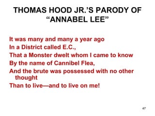 47
THOMAS HOOD JR.’S PARODY OF
“ANNABEL LEE”
It was many and many a year ago
In a District called E.C.,
That a Monster dwelt whom I came to know
By the name of Cannibel Flea,
And the brute was possessed with no other
thought
Than to live—and to live on me!
 