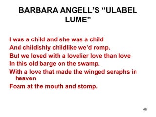 48
BARBARA ANGELL’S “ULABEL
LUME”
I was a child and she was a child
And childishly childlike we’d romp.
But we loved with a lovelier love than love
In this old barge on the swamp.
With a love that made the winged seraphs in
heaven
Foam at the mouth and stomp.
 