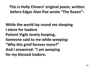 This is Holly Chivers’ original poem, written
before Edgar Alan Poe wrote “The Raven”:
While the world lay round me sleeping
I alone for Isadore
Patient Vigils lonely keeping,
Someone said to me while weeping:
“Why this grief forever more?”
And I answered: “I am weeping
for my blessed Isadore.
49
 