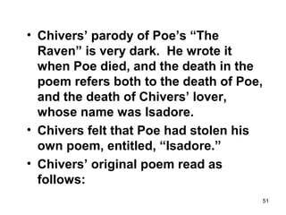51
• Chivers’ parody of Poe’s “The
Raven” is very dark. He wrote it
when Poe died, and the death in the
poem refers both to the death of Poe,
and the death of Chivers’ lover,
whose name was Isadore.
• Chivers felt that Poe had stolen his
own poem, entitled, “Isadore.”
• Chivers’ original poem read as
follows:
 