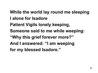 52
While the world lay round me sleeping
I alone for Isadore
Patient Vigils lonely keeping,
Someone said to me while weeping:
“Why this grief forever more?”
And I answered: “I am weeping
for my blessed Isadore.”
 
