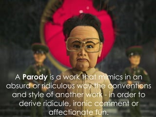 A  Parody  is  a work that mimics in an absurd or ridiculous way the conventions and style of another work - in order to derive ridicule, ironic comment or affectionate fun. 