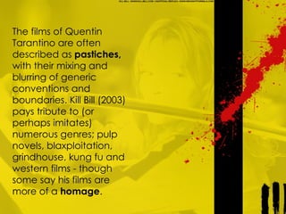 The films of Quentin Tarantino are often described as  pastiches,  with their mixing and blurring of generic conventions and boundaries. Kill Bill (2003) pays tribute to (or perhaps imitates) numerous genres; pulp novels, blaxploitation, grindhouse, kung fu and western films - though some say his films are more of a  homage .  