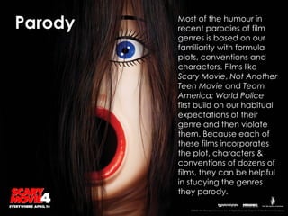 Most of the humour in recent parodies of film genres is based on our familiarity with formula plots, conventions and characters. Films like  Scary Movie ,  Not Another Teen Movie  and  Team America: World Police  first build on our habitual expectations of their genre and then violate them. Because each of these films incorporates the plot, characters & conventions of dozens of films, they can be helpful in studying the genres they parody. Parody 