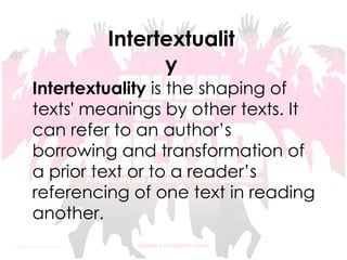 Intertextuality Intertextuality  is the shaping of texts' meanings by other texts. It can refer to an author’s borrowing and transformation of a prior text or to a reader’s referencing of one text in reading another.   