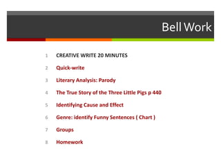 Bell Work
1

CREATIVE WRITE 20 MINUTES

2

Quick-write

3

Literary Analysis: Parody

4

The True Story of the Three Little Pigs p 440

5

Identifying Cause and Effect

6

Genre: identify Funny Sentences ( Chart )

7

Groups

8

Homework

 