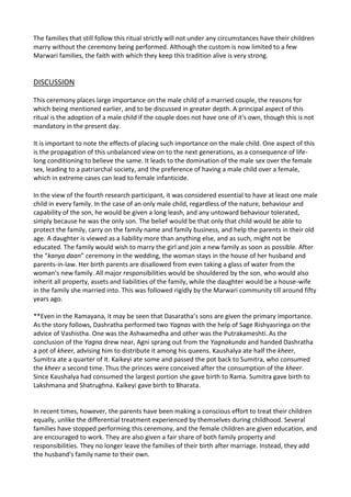 The families that still follow this ritual strictly will not under any circumstances have their children
marry without the ceremony being performed. Although the custom is now limited to a few
Marwari families, the faith with which they keep this tradition alive is very strong.

DISCUSSION
This ceremony places large importance on the male child of a married couple, the reasons for
which being mentioned earlier, and to be discussed in greater depth. A principal aspect of this
ritual is the adoption of a male child if the couple does not have one of it's own, though this is not
mandatory in the present day.
It is important to note the effects of placing such importance on the male child. One aspect of this
is the propagation of this unbalanced view on to the next generations, as a consequence of lifelong conditioning to believe the same. It leads to the domination of the male sex over the female
sex, leading to a patriarchal society, and the preference of having a male child over a female,
which in extreme cases can lead to female infanticide.
In the view of the fourth research participant, it was considered essential to have at least one male
child in every family. In the case of an only male child, regardless of the nature, behaviour and
capability of the son, he would be given a long leash, and any untoward behaviour tolerated,
simply because he was the only son. The belief would be that only that child would be able to
protect the family, carry on the family name and family business, and help the parents in their old
age. A daughter is viewed as a liability more than anything else, and as such, might not be
educated. The family would wish to marry the girl and join a new family as soon as possible. After
the “kanya daan” ceremony in the wedding, the woman stays in the house of her husband and
parents-in-law. Her birth parents are disallowed from even taking a glass of water from the
woman's new family. All major responsibilities would be shouldered by the son, who would also
inherit all property, assets and liabilities of the family, while the daughter would be a house-wife
in the family she married into. This was followed rigidly by the Marwari community till around fifty
years ago.
**Even in the Ramayana, it may be seen that Dasaratha’s sons are given the primary importance.
As the story follows, Dashratha performed two Yagnas with the help of Sage Rishyasringa on the
advice of Vashistha. One was the Ashwamedha and other was the Putrakameshti. As the
conclusion of the Yagna drew near, Agni sprang out from the Yagnakunda and handed Dashratha
a pot of kheer, advising him to distribute it among his queens. Kaushalya ate half the kheer,
Sumitra ate a quarter of it. Kaikeyi ate some and passed the pot back to Sumitra, who consumed
the kheer a second time. Thus the princes were conceived after the consumption of the kheer.
Since Kaushalya had consumed the largest portion she gave birth to Rama. Sumitra gave birth to
Lakshmana and Shatrughna. Kaikeyi gave birth to Bharata.

In recent times, however, the parents have been making a conscious effort to treat their children
equally, unlike the differential treatment experienced by themselves during childhood. Several
families have stopped performing this ceremony, and the female children are given education, and
are encouraged to work. They are also given a fair share of both family property and
responsibilities. They no longer leave the families of their birth after marriage. Instead, they add
the husband's family name to their own.

 