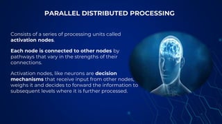 Consists of a series of processing units called
activation nodes.
Each node is connected to other nodes by
pathways that vary in the strengths of their
connections.
Activation nodes, like neurons are decision
mechanisms that receive input from other nodes,
weighs it and decides to forward the information to
subsequent levels where it is further processed.
PARALLEL DISTRIBUTED PROCESSING
 
