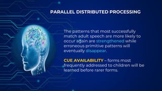 PARALLEL DISTRIBUTED PROCESSING
The patterns that most successfully
match adult speech are more likely to
occur again are strengthened while
erroneous primitive patterns will
eventually disappear.
CUE AVAILABILITY – forms most
frequently addressed to children will be
learned before rarer forms.
 
