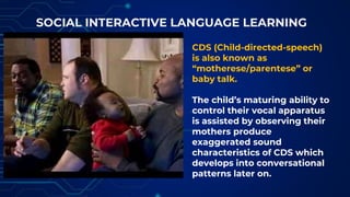 SOCIAL INTERACTIVE LANGUAGE LEARNING
CDS (Child-directed-speech)
is also known as
“motherese/parentese” or
baby talk.
The child’s maturing ability to
control their vocal apparatus
is assisted by observing their
mothers produce
exaggerated sound
characteristics of CDS which
develops into conversational
patterns later on.
 