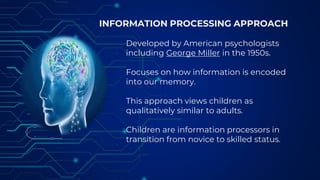 INFORMATION PROCESSING APPROACH
Developed by American psychologists
including George Miller in the 1950s.
Focuses on how information is encoded
into our memory.
This approach views children as
qualitatively similar to adults.
Children are information processors in
transition from novice to skilled status.
 