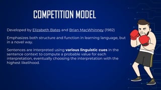 COMPETITION MODEL
Developed by Elizabeth Bates and Brian MacWhinney (1982)
Emphasizes both structure and function in learning language, but
in a novel way.
Sentences are interpreted using various linguistic cues in the
sentence context to compute a probable value for each
interpretation, eventually choosing the interpretation with the
highest likelihood.
 