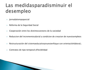 JornadatiempoparcialReforma de la Seguridad SocialCooperación entre los distintossectores de la sociedadReduccion del incrementosalarial a condicion de creacion de nuevosempleosRestructuración del sistemaeducativoynuevoenfoque con orientaciónlaboral.Contratos de tipo temporal yFlexibilidadLas medidasparadisminuir el desempleo