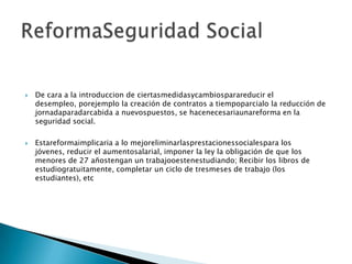 De cara a la introduccion de ciertasmedidasycambiosparareducir el desempleo, porejemplo la creación de contratos a tiempoparcialo la reducción de jornadaparadarcabida a nuevospuestos, se hacenecesariaunareforma en la seguridad social.Estareformaimplicaria a lo mejoreliminarlasprestacionessocialespara los jóvenes, reducir el aumentosalarial, imponer la ley la obligación de que los menores de 27 añostengan un trabajooestenestudiando; Recibir los libros de estudiogratuitamente, completar un ciclo de tresmeses de trabajo (los estudiantes), etcReformaSeguridad Social