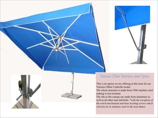 !

Vulcano Offset Stainless steel Option

This is an option we are offering at this time for our
Vulcano Offset Umbrella model.
The whole structure is made from #306 stainless steel
making it rust resistant.
The ribs in the canopy are made from aluminum as
well as all other nuts and bolts. *with the exception of
the winch mechanism and base leveling screws which
will also be in stainless steel in the near future.

 