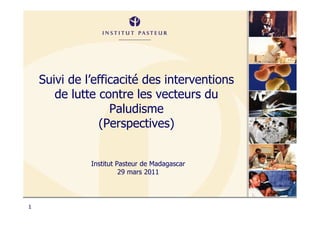 Suivi de l’efficacité des interventions
       de lutte contre les vecteurs du
                   Paludisme
                (Perspectives)


              Institut Pasteur de Madagascar
                        29 mars 2011




1
 