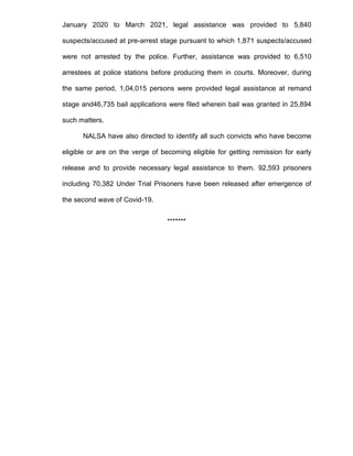January 2020 to March 2021, legal assistance was provided to 5,840
suspects/accused at pre-arrest stage pursuant to which 1,871 suspects/accused
were not arrested by the police. Further, assistance was provided to 6,510
arrestees at police stations before producing them in courts. Moreover, during
the same period, 1,04,015 persons were provided legal assistance at remand
stage and46,735 bail applications were filed wherein bail was granted in 25,894
such matters.
NALSA have also directed to identify all such convicts who have become
eligible or are on the verge of becoming eligible for getting remission for early
release and to provide necessary legal assistance to them. 92,593 prisoners
including 70,382 Under Trial Prisoners have been released after emergence of
the second wave of Covid-19.
*******
 