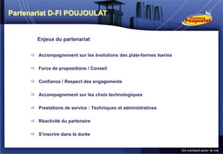 Partenariat D-FI POUJOULAT


       Enjeux du partenariat


      Accompagnement sur les évolutions des plate-formes Iseries

      Force de propositions / Conseil

      Confiance / Respect des engagements

      Accompagnement sur les choix technologiques

      Prestations de service : Techniques et administratives

      Réactivité du partenaire

      S’inscrire dans la durée
 