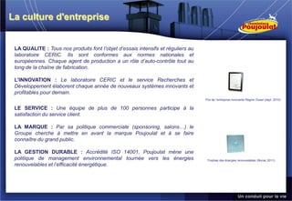 La culture d'entreprise


 LA QUALITE : Tous nos produits font l’objet d’essais intensifs et réguliers au
 laboratoire CERIC. Ils sont conformes aux normes nationales et
 européennes. Chaque agent de production a un rôle d’auto-contrôle tout au
 long de la chaîne de fabrication.

 L’INNOVATION : Le laboratoire CERIC et le service Recherches et
 Développement élaborent chaque année de nouveaux systèmes innovants et
 profitables pour demain.
                                                                                  Prix de l’entreprise innovante Région Ouest (sept. 2010)


 LE SERVICE : Une équipe de plus de 100 personnes participe à la
 satisfaction du service client.

 LA MARQUE : Par sa politique commerciale (sponsoring, salons…) le
 Groupe cherche à mettre en avant la marque Poujoulat et à se faire
 connaître du grand public.

 LA GESTION DURABLE : Accrédité ISO 14001, Poujoulat mène une
 politique de management environnemental tournée vers les énergies                 Trophée des énergies renouvelables (février 2011)
 renouvelables et l’efficacité énergétique.
 