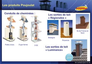 Les produits Poujoulat

 Conduits de cheminées :
                                       Les sorties de toit
                                       « Régionales »



                                                              Ile de France et
                                                                    Nord

                                       Bretagne
                                                   Provence

 Poêle à bois   Foyer fermé   3 CE
                                     Les sorties de toit
                                     « Luminance»
 