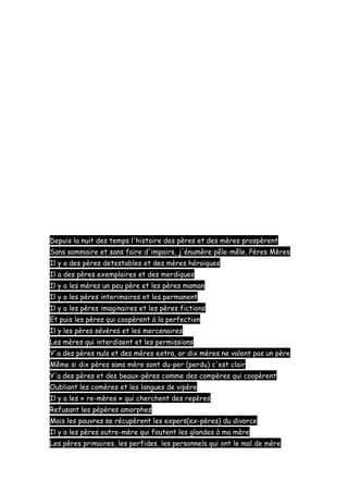 Depuis la nuit des temps l'histoire des pères et des mères prospèrent
Sans sommaire et sans faire d'impairs, j'énumère pêle-mêle, Pères Mères
Il y a des pères detestables et des mères héroiques
Il a des pères exemplaires et des merdiques
Il y a les mères un peu père et les pères maman
Il y a les pères interimaires et les permanent
Il y a les pères imaginaires et les pères fictions
Et puis les pères qui coopèrent à la perfection
Il y les pères sévères et les mercenaires
Les mères qui interdisent et les permissions
Y'a des pères nuls et des mères extra, or dix mères ne valent pas un père
Même si dix pères sans mère sont du-per (perdu) c'est clair
Y'a des pères et des beaux-pères comme des compères qui coopèrent
Oubliant les comères et les langues de vipère
Il y a les « re-mères » qui cherchent des repères
Refusant les pépères amorphes
Mais les pauvres se récupèrent les expers(ex-pères) du divorce
Il y a les pères outre-mère qui foutent les glandes à ma mère
Les pères primaires, les perfides, les personnels qui ont le mal de mère

 