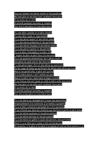 Ceux qui laissent les mères vexent et les perplexes
Moi mon père et ma mère sont carément Hors-pairs
Et au milieu de ce récit
Je prends quelques secondes je tampère
Pour dire à mon père et à ma mère merci
Il y une mère candide et un père aimable
Il y une mère rigide et imperméable
Il y a des pères absent et des mères usées
Il y a des mères présentes et des perfusés
Il y a des mères choyées et des mères aimées
Il y a des pères fuyants et des périmés
Il y a la mère interessée et la mère ville
L'argent du père en péril face à la mercantil
Il y a les pensions alimentaires, les « pères credit »
Des pères du week end et des mercredi
Y'a des pères hyper-fort et des mères qui positivent
Ou les coups de blues qui perforent les mères sans pères-pectives
Mais si les persécutés, le père sait quitter
Et si la mère pleure c'est l'enfant qui perd
Mais si la mère tue l'amertume la magie s'eveille
Et au final qu'elle soit jeune ou vielle la mère veille (merveille)
Moi mon père et ma mère sont carément Hors-pairs
Et au milieu de ce récit
Je prends quelques secondes je tampère
Pour dire à mon père et à ma mère merci
Il y a les mères qui desespèrent à cause des amourettes
Perpetuellement à la recherche d'un homme à perpette
Il y a la mère celibataire persuadé de n'etre personne
Et qui attends que dans ses chimères que derriere la porte un père sonne
Il y a les mères soumises et les pères pulsions
Il y a les mères battues et les percussions
Il y a les mères en galère à cause des pervers, des perturbés
Alors il y a la mère qui s'casse si elle est perspicace
En revanche, si le père et la mère s'accoquine et vont se faire mettre si je

 
