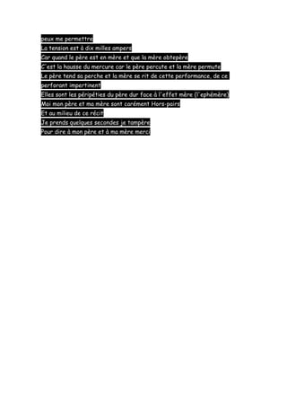 peux me permettre
La tension est à dix milles ampers
Car quand le père est en mère et que la mère obtepère
C'est la hausse du mercure car le père percute et la mère permute
Le père tend sa perche et la mère se rit de cette performance, de ce
perforant impertinent
Elles sont les péripéties du père dur face à l'effet mère (l'ephémère)
Moi mon père et ma mère sont carément Hors-pairs
Et au milieu de ce récit
Je prends quelques secondes je tampère
Pour dire à mon père et à ma mère merci

 